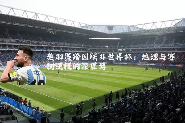 美加墨跨国联办世界杯:地理与赛制逻辑的深层博弈
